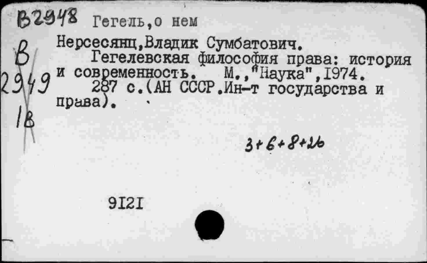 ﻿Гегель,о нем
п	Нерсесянц,Владик Сумбатович.
О Гегелевская философия права: история а I а и современность.	М,,"Наука".1974.
7 7 ч!/	287 с. (АН СССР .Ин-т государства и
. права).
Ь*£*9*Ц°
9121